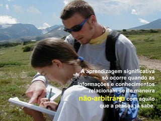 A aprendizagem significativa
          só ocorre quando as
informações e conhecimentos
     relacionam-se de maneira
não-arbitrária com aquilo
        que a pessoa já sabe.
 