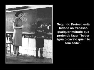 Segundo Freinet, está
  fadado ao fracasso
 qualquer método que
pretenda fazer “beber
água o cavalo que não
      tem sede”.
 