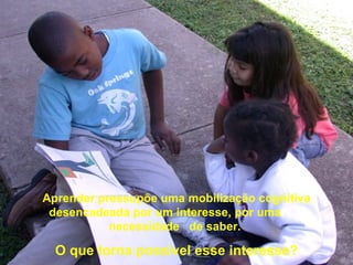 Aprender pressupõe uma mobilização cognitiva
 desencadeada por um interesse, por uma
           necessidade de saber.

  O que torna possível esse interesse?
 