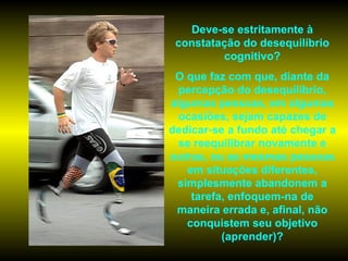 Deve-se estritamente à
 constatação do desequilíbrio
         cognitivo?
 O que faz com que, diante da
  percepção do desequilíbrio,
algumas pessoas, em algumas
 ocasiões, sejam capazes de
dedicar-se a fundo até chegar a
 se reequilibrar novamente e
outras, ou as mesmas pessoas
   em situações diferentes,
 simplesmente abandonem a
    tarefa, enfoquem-na de
 maneira errada e, afinal, não
   conquistem seu objetivo
          (aprender)?
 