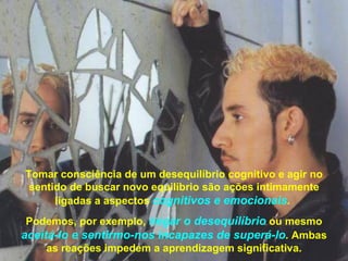 Tomar consciência de um desequilíbrio cognitivo e agir no
 sentido de buscar novo equilíbrio são ações intimamente
      ligadas a aspectos cognitivos e emocionais.
 Podemos, por exemplo, negar o desequilíbrio ou mesmo
aceitá-lo e sentirmo-nos incapazes de superá-lo. Ambas
     as reações impedem a aprendizagem significativa.
 