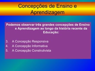 Concepções de Ensino e
             Aprendizagem

Podemos observar três grandes concepções de Ensino
    e Aprendizagem ao longo da história recente da
                      Educação:

3.   A Concepção Responsiva
4.   A Concepção Informativa
5.   A Concepção Construtivista
 
