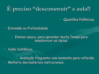 É preciso “desconstruir” a aula!!
                                 • Questões Polêmicas.

• Extensão ou Profundidade.

    • Ensinar pouco, para aprender muito.Tempo para
                  amadurecer as ideias.

• Visão Sistêmica.

      • Avaliação frequente com momento para reflexão.
• Melhoria dos materiais instrucionais.
 