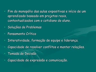 • Fim do monopólio das aulas expositivas e início de um
  aprendizado baseado em projetos reais,
  contextualizados com o cotidiano do aluno.

• Soluções de Problemas

• Pensamento Crítico

• Interatividade, formação de equipe e liderança.

• Capacidade de resolver conflitos e manter relações.

• Tomada de Decisão

• Capacidade de expressão e comunicação.
 