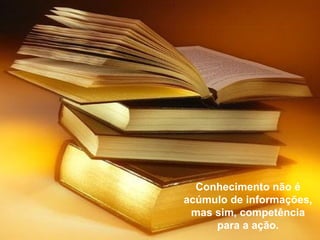 Conhecimento não é
acúmulo de informações,
 mas sim, competência
     para a ação.
 