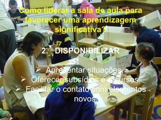 Como liderar a sala de aula para
  favorecer uma aprendizagem
         significativa?

       2. DISPONIBILIZAR

     Apresentar situações,
  Oferecer subsídios e recursos.
 Facilitar o contato com elementos
                 novos.
 