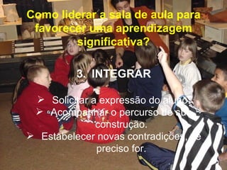 Como liderar a sala de aula para
 favorecer uma aprendizagem
        significativa?

          3. INTEGRAR

  Solicitar a expressão do aluno.
  Acompanhar o percurso de sua
              construção.
 Estabelecer novas contradições, se
              preciso for.
 