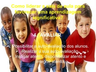 Como liderar a sala de aula para
   favorecer uma aprendizagem
          significativa?


              4. AVALIAR

 Possibilitar a auto-avaliação dos alunos.
    Realizar a sua auto-avaliação.
  Instigar atento, disponibilizar atento e
                integrar atento.
 