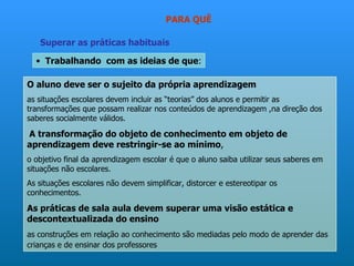 PARA QUÊ

   Superar as práticas habituais

  • Trabalhando com as ideias de que:

O aluno deve ser o sujeito da própria aprendizagem
as situações escolares devem incluir as “teorias” dos alunos e permitir as
transformações que possam realizar nos conteúdos de aprendizagem ,na direção dos
saberes socialmente válidos.

A transformação do objeto de conhecimento em objeto de
aprendizagem deve restringir-se ao mínimo,
o objetivo final da aprendizagem escolar é que o aluno saiba utilizar seus saberes em
situações não escolares.
As situações escolares não devem simplificar, distorcer e estereotipar os
conhecimentos.

As práticas de sala aula devem superar uma visão estática e
descontextualizada do ensino
as construções em relação ao conhecimento são mediadas pelo modo de aprender das
crianças e de ensinar dos professores
 