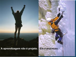 A aprendizagem não é projeto. Ela é processo.
 