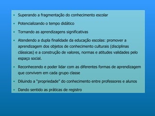• Superando a fragmentação do conhecimento escolar

• Potencializando o tempo didático

• Tornando as aprendizagens significativas

• Atendendo a dupla finalidade da educação escolas: promover a
  aprendizagem dos objetos de conhecimento culturais (disciplinas
  clássicas) e a construção de valores, normas e atitudes validades pelo
  espaço social.

• Reconhecendo e poder lidar com as diferentes formas de aprendizagem
  que convivem em cada grupo classe

• Diluindo a “propriedade” do conhecimento entre professores e alunos

• Dando sentido as práticas de registro
 