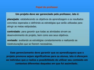 Papel do professor

        Um projeto deve ser gerenciado pelo professor, isto é:

planejado: estabelecendo os objetivos da aprendizagem e os resultados
concretos esperados e definindo as estratégias que serão utilizadas para
atingir as metas estipuladas.

controlado: para garantir que todas as atividades sirvam ao
desenvolvimento do projeto, bem como aos seus objetivos.

revisado: avaliando as estratégias constantemente e realizando as
reestruturações que se fizerem necessárias.


   Esse gerenciamento deve garantir que as aprendizagens que o
projeto promova sejam significativas para os alunos, isto é ofereçam
ao indivíduo que a realiza a possibilidade de utilizar seu conteúdo em
       contextos diferentes daqueles em que foi assimilado.
 