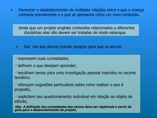 •       Favorecer o estabelecimento de múltiplas relações entre o que a criança
        conhecia previamente e o que se apresenta como um novo conteúdo.


        Ainda que um projeto englobe conteúdos relacionados a diferentes
           disciplinas elas não devem ser tratadas de modo estanque.


    •      Dar voz aos alunos criando espaços para que os alunos:

    expressem suas curiosidades,
    definam o que desejam aprender,
    escolham temas para uma investigação pessoal inseridos no recorte
    temático.
    ofereçam sugestões particulares sobre como realizar o que é
    proposto,
    explicitem seu questionamento individual em relação ao objeto de
    estudo,
    Obs- A definição das curiosidades dos alunos deve ser registrada e servir de
    guia para o desenvolvimento do projeto.
 