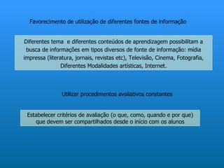 Favorecimento de utilização de diferentes fontes de informação


Diferentes tema e diferentes conteúdos de aprendizagem possibilitam a
 busca de informações em tipos diversos de fonte de informação: mídia
impressa (literatura, jornais, revistas etc), Televisão, Cinema, Fotografia,
                Diferentes Modalidades artísticas, Internet.




                Utilizar procedimentos avaliativos constantes


 Estabelecer critérios de avaliação (o que, como, quando e por que)
    que devem ser compartilhados desde o início com os alunos
 