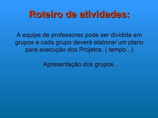 Roteiro de atividades:

A equipe de professores pode ser dividida em
grupos e cada grupo deverá elaborar um plano
   para execução dos Projetos. ( tempo...)

         Apresentação dos grupos.
 