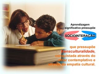 Aprendizagem
         significativa pressupõe

         SOCIOINTERAÇÃO


             que pressupõe
       transculturalidade,
    conquistada através do
      olhar contemplativo e
através da empatia cultural.
 