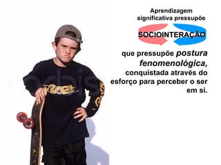 Aprendizagem
       significativa pressupõe

       SOCIOINTERAÇÃO

   que pressupõe postura
        fenomenológica,
    conquistada através do
esforço para perceber o ser
                     em si.
 