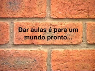 Dar aulas é para um
 mundo pronto...
 
