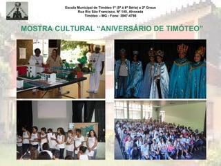 Escola Municipal de Timóteo 1º (5ª à 8ª Série) e 2º Graus
Rua Rio São Francisco, Nº 140, Alvorada
Timóteo – MG - Fone: 3847-4798
MOSTRA CULTURAL “ANIVERSÁRIO DE TIMÓTEO”
 
