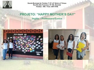 Escola Municipal de Timóteo 1º (5ª à 8ª Série) e 2º Graus
Rua Rio São Francisco, Nº 140, Alvorada
Timóteo – MG - Fone: 3847-4798
PROJETO: “HAPPY MOTHER’S DAY”
Inglês – Professora Eunice
 
