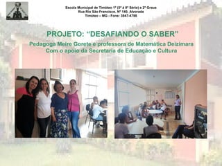Escola Municipal de Timóteo 1º (5ª à 8ª Série) e 2º Graus
Rua Rio São Francisco, Nº 140, Alvorada
Timóteo – MG - Fone: 3847-4798
PROJETO: “DESAFIANDO O SABER”
Pedagoga Meire Gorete e professora de Matemática Deizimara
Com o apoio da Secretaria de Educação e Cultura
 