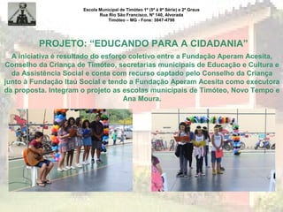 Escola Municipal de Timóteo 1º (5ª à 8ª Série) e 2º Graus
Rua Rio São Francisco, Nº 140, Alvorada
Timóteo – MG - Fone: 3847-4798
PROJETO: “EDUCANDO PARA A CIDADANIA”
A iniciativa é resultado do esforço coletivo entre a Fundação Aperam Acesita,
Conselho da Criança de Timóteo, secretarias municipais de Educação e Cultura e
da Assistência Social e conta com recurso captado pelo Conselho da Criança
junto à Fundação Itaú Social e tendo a Fundação Aperam Acesita como executora
da proposta. Integram o projeto as escolas municipais de Timóteo, Novo Tempo e
Ana Moura.
 