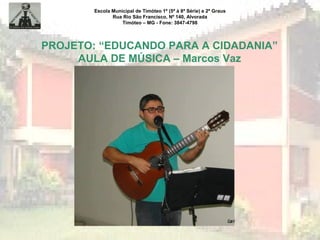 Escola Municipal de Timóteo 1º (5ª à 8ª Série) e 2º Graus
Rua Rio São Francisco, Nº 140, Alvorada
Timóteo – MG - Fone: 3847-4798
PROJETO: “EDUCANDO PARA A CIDADANIA”
AULA DE MÚSICA – Marcos Vaz
 