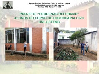 Escola Municipal de Timóteo 1º (5ª à 8ª Série) e 2º Graus
Rua Rio São Francisco, Nº 140, Alvorada
Timóteo – MG - Fone: 3847-4798
PROJETO: “PEQUENAS REFORMAS”
ALUNOS DO CURSO DE ENGENHARIA CIVIL
UNILESTEMG
 