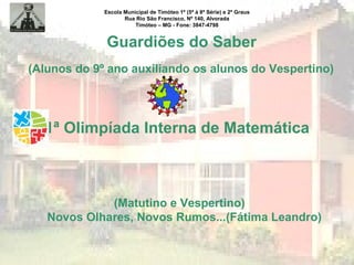 Escola Municipal de Timóteo 1º (5ª à 8ª Série) e 2º Graus
Rua Rio São Francisco, Nº 140, Alvorada
Timóteo – MG - Fone: 3847-4798
Guardiões do Saber
(Alunos do 9º ano auxiliando os alunos do Vespertino)
1ª Olimpíada Interna de Matemática
(Matutino e Vespertino)
Novos Olhares, Novos Rumos...(Fátima Leandro)
 