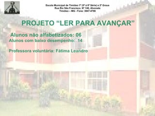 Escola Municipal de Timóteo 1º (5ª à 8ª Série) e 2º Graus
Rua Rio São Francisco, Nº 140, Alvorada
Timóteo – MG - Fone: 3847-4798
PROJETO “LER PARA AVANÇAR”
Alunos não alfabetizados: 06
Alunos com baixo desempenho: 14
Professora voluntária: Fátima Leandro
 