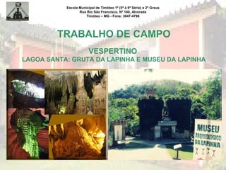 Escola Municipal de Timóteo 1º (5ª à 8ª Série) e 2º Graus
Rua Rio São Francisco, Nº 140, Alvorada
Timóteo – MG - Fone: 3847-4798
TRABALHO DE CAMPO
VESPERTINO
LAGOA SANTA: GRUTA DA LAPINHA E MUSEU DA LAPINHA
 
