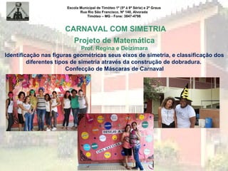Escola Municipal de Timóteo 1º (5ª à 8ª Série) e 2º Graus
Rua Rio São Francisco, Nº 140, Alvorada
Timóteo – MG - Fone: 3847-4798
CARNAVAL COM SIMETRIA
Projeto de Matemática
Prof. Regina e Deizimara
Identificação nas figuras geométricas seus eixos de simetria, e classificação dos
diferentes tipos de simetria através da construção de dobradura.
Confecção de Máscaras de Carnaval
 