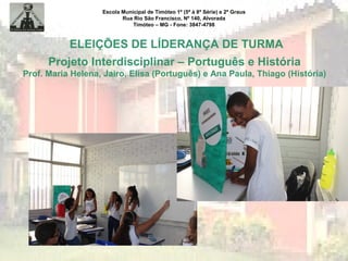 Escola Municipal de Timóteo 1º (5ª à 8ª Série) e 2º Graus
Rua Rio São Francisco, Nº 140, Alvorada
Timóteo – MG - Fone: 3847-4798
ELEIÇÕES DE LÍDERANÇA DE TURMA
Projeto Interdisciplinar – Português e História
Prof. Maria Helena, Jairo, Elisa (Português) e Ana Paula, Thiago (História)
 