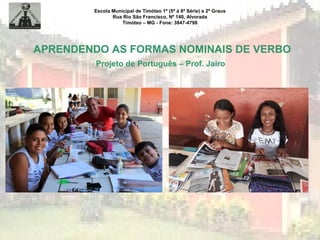 Escola Municipal de Timóteo 1º (5ª à 8ª Série) e 2º Graus
Rua Rio São Francisco, Nº 140, Alvorada
Timóteo – MG - Fone: 3847-4798
APRENDENDO AS FORMAS NOMINAIS DE VERBO
Projeto de Português – Prof. Jairo
 