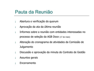 Pauta da Reunião Abertura e verificação do quorum Aprovação da ata da última reunião Informes sobre a reunião com entidades interessadas no processo de seleção da AGB Doce  (17 de maio) Alteração do cronograma de atividades da Comissão de Julgamento Discussão e aprovação da minuta do Contrato de Gestão Assuntos gerais Encerramento 