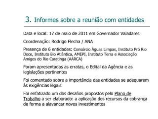 3.   Informes sobre a reunião com entidades Data e local: 17 de maio de 2011 em Governador Valadares Coordenação: Rodrigo Flecha / ANA Presença de 6 entidades:  Consórcio Águas Limpas, Instituto Pró Rio Doce, Instituto Bio Atlântica, AMEPI, Instituto Terra e Associação Amigos do Rio Caratinga (AARCA) Foram apresentadas as erratas, o Edital da Agência e as legislações pertinentes Foi comentado sobre a importância das entidades se adequarem às exigências legais Foi enfatizado um dos desafios propostos pelo  Plano de Trabalho  a ser elaborado: a aplicação dos recursos da cobrança de forma a alavancar novos investimentos 