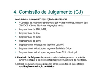 Item 7 do Edital: JULGAMENTO E SELEÇÃO DAS PROPOSTAS  A Comissão de Julgamento será formada por 10 (dez) membros, indicados pela CTI-DOCE (Câmara Técnica de Integração), sendo: 1 representante da SRHU/MMA; 1 representante da ANA; 1 representante do IGAM; 1 representante do IEMA; 2 representantes indicados pelo segmento Usuários; 2 representantes indicados pelo segmento Sociedade Civil; e 2 representantes indicados pelo segmento Poder Público Municipal. A  Comissão de Julgamento  deverá conduzir todo o processo de seleção, cumprir as etapas e os prazos estabelecidos no Calendário de Atividades. A seleção e o julgamento das propostas serão realizados em duas etapas:  Habilitação e Avaliação de Mérito. 4. Comissão de Julgamento (CJ) 