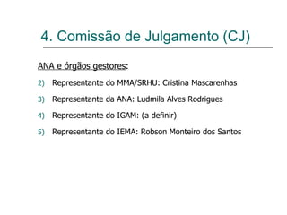 ANA e órgãos gestores : Representante do MMA/SRHU: Cristina Mascarenhas Representante da ANA: Ludmila Alves Rodrigues Representante do IGAM: (a definir) Representante do IEMA: Robson Monteiro dos Santos 4. Comissão de Julgamento (CJ) 