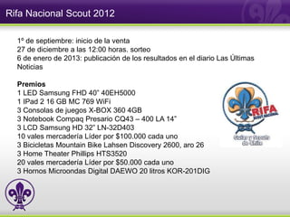Rifa Nacional Scout 2012

  1º de septiembre: inicio de la venta
  27 de diciembre a las 12:00 horas. sorteo
  6 de enero de 2013: publicación de los resultados en el diario Las Últimas
  Noticias

  Premios
  1 LED Samsung FHD 40” 40EH5000
  1 IPad 2 16 GB MC 769 WiFi
  3 Consolas de juegos X-BOX 360 4GB
  3 Notebook Compaq Presario CQ43 – 400 LA 14”
  3 LCD Samsung HD 32” LN-32D403
  10 vales mercadería Líder por $100.000 cada uno
  3 Bicicletas Mountain Bike Lahsen Discovery 2600, aro 26
  3 Home Theater Phillips HTS3520
  20 vales mercadería Líder por $50.000 cada uno
  3 Hornos Microondas Digital DAEWO 20 litros KOR-201DIG
 