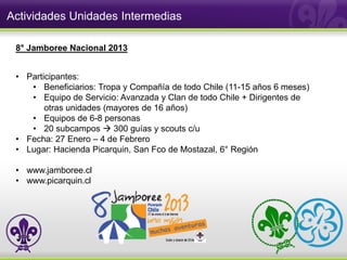 Actividades Unidades Intermedias

 8° Jamboree Nacional 2013


 • Participantes:
    • Beneficiarios: Tropa y Compañía de todo Chile (11-15 años 6 meses)
    • Equipo de Servicio: Avanzada y Clan de todo Chile + Dirigentes de
        otras unidades (mayores de 16 años)
    • Equipos de 6-8 personas
    • 20 subcampos  300 guías y scouts c/u
 • Fecha: 27 Enero – 4 de Febrero
 • Lugar: Hacienda Picarquin, San Fco de Mostazal, 6° Región

 • www.jamboree.cl
 • www.picarquin.cl
 