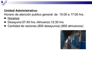 Unidad Administrativa:   Horario de atención publico general: de  15:00 a 17:00 hrs. Horarios : Desayuno:07:45 hrs.-Almuerzo:12:30 hrs. Cantidad de raciones (800 desayunos) (800 almuerzos) 