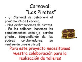 Carnaval:  “Los Piratas” El Carnaval se celebrará el próximo 24 de Febrero. Nos disfrazaremos de piratas.  En los talleres, haremos los complementos: catalejo, parche pirata… (dependiendo de los padres colaboradores, se realizarán unos u otros) Para este proyecto necesitamos vuestra colaboración para la realización de talleres 
