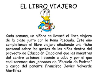 EL LIBRO VIAJERO Cada semana, un niño/a se llevará el libro viajero de la clase junto con la Rana Pascuala. Este año completamos el libro viajero añadiendo una ficha personal sobre los gustos de los niños dentro del proyecto de Educación Emocional que las maestras del centro estamos llevando a cabo y por el que realizaremos dos jornadas de “Escuela de Padres” a cargo del ponente Francisco Javier Valverde Martínez 