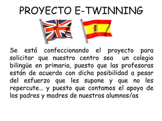 PROYECTO E-TWINNING Se está confeccionando el proyecto para solicitar que nuestro centro sea  un colegio bilingüe en primaria, puesto que las profesoras están de acuerdo con dicha posibilidad a pesar del esfuerzo que les supone y que no les repercute… y puesto que contamos el apoyo de los padres y madres de nuestros alumnos/as 