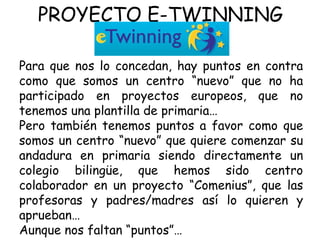 PROYECTO E-TWINNING Para que nos lo concedan, hay puntos en contra como que somos un centro “nuevo” que no ha participado en proyectos europeos, que no tenemos una plantilla de primaria… Pero también tenemos puntos a favor como que somos un centro “nuevo” que quiere comenzar su andadura en primaria siendo directamente un colegio bilingüe, que hemos sido centro colaborador en un proyecto “Comenius”, que las profesoras y padres/madres así lo quieren y aprueban… Aunque nos faltan “puntos”… 