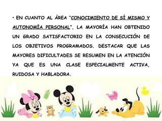 EN CUANTO AL ÁREA “ CONOCIMIENTO DE SÍ MISMO Y AUTONOMÍA PERSONAL ”, LA MAYORÍA HAN OBTENIDO UN GRADO SATISFACTORIO EN LA CONSECUCIÓN DE LOS OBJETIVOS PROGRAMADOS. DESTACAR QUE LAS MAYORES DIFICULTADES SE RESUMEN EN LA ATENCIÓN YA QUE ES UNA CLASE ESPECIALMENTE ACTIVA, RUIDOSA Y HABLADORA. 