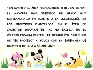 EN CUANTO AL ÁREA “ CONOCIMIENTO DEL ENTORNO ”, LA MAYORÍA HAN OBTENIDO UN GRADO MUY SATISFACTORIO EN CUANTO A LA CONSECUCIÓN DE LOS OBJETIVOS PLANTEADOS. EN EL ÍTEM DE INVENTOS IMPORTANTES, AL NO EXISTIR EN EL COLEGIO PIZARRA DIGITAL, HE OPTADO POR DARLO POR UN “EN PROCESO” A TODOS CON LA ESPERANZA DE DISPONER DE ELLA MÁS ADELANTE. 