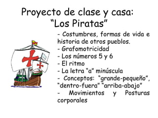 Proyecto de clase y casa:  “Los Piratas” Costumbres, formas de vida e historia de otros pueblos.  Grafomotricidad Los números 5 y 6 El ritmo La letra “a” minúscula Conceptos: “grande-pequeño”, “dentro-fuera” “arriba-abajo” Movimientos y Posturas corporales 