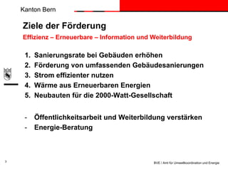 Kanton Bern

Ziele der Förderung
Effizienz – Erneuerbare – Information und Weiterbildung

1.
2.
3.
4.
5.
-

3

Sanierungsrate bei Gebäuden erhöhen
Förderung von umfassenden Gebäudesanierungen
Strom effizienter nutzen
Wärme aus Erneuerbaren Energien
Neubauten für die 2000-Watt-Gesellschaft
Öffentlichkeitsarbeit und Weiterbildung verstärken
Energie-Beratung

BVE / Amt für Umweltkoordination und Energie

 