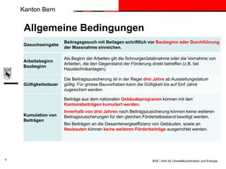 Kanton Bern

Allgemeine Bedingungen
Gesuchseingabe

Beitragsgesuch mit Beilagen schriftlich vor Baubeginn oder Durchführung
der Massnahme einreichen.

Arbeitsbeginn
Baubeginn

Als Beginn der Arbeiten gilt die Schnurgerüstabnahme oder die Vornahme von
Arbeiten, die den Gegenstand der Förderung direkt betreffen (z.B. bei
Haustechnikanlagen).

Gültigkeitsdauer

Die Beitragszusicherung ist in der Regel drei Jahre ab Ausstellungsdatum
gültig. Für grosse Bauvorhaben kann die Gültigkeit bis auf fünf Jahre
zugesichert werden.
Beiträge aus dem nationalen Gebäudeprogramm können mit den
Kantonsbeiträgen kumuliert werden.

Kumulation von
Beiträgen

5

Innerhalb von drei Jahren nach Beitragszusicherung können keine weiteren
Beitragszusicherungen für den gleichen Fördertatbestand bewilligt werden.
Bei Beiträgen an die Gesamtenergieeffizienz von Gebäuden, sowie an
Neubauten können keine weiteren Förderbeiträge ausgerichtet werden.

BVE / Amt für Umweltkoordination und Energie

 